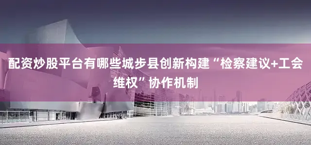 配资炒股平台有哪些城步县创新构建“检察建议+工会维权”协作机制