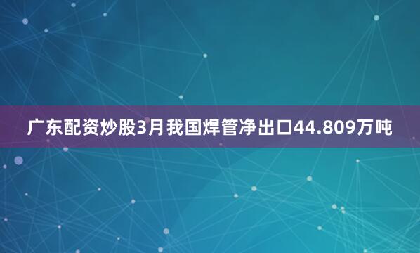 广东配资炒股3月我国焊管净出口44.809万吨