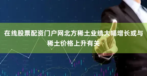 在线股票配资门户网北方稀土业绩大幅增长或与稀土价格上升有关