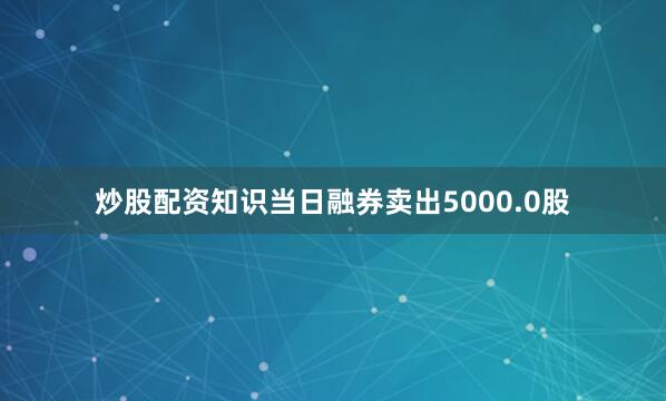 炒股配资知识当日融券卖出5000.0股
