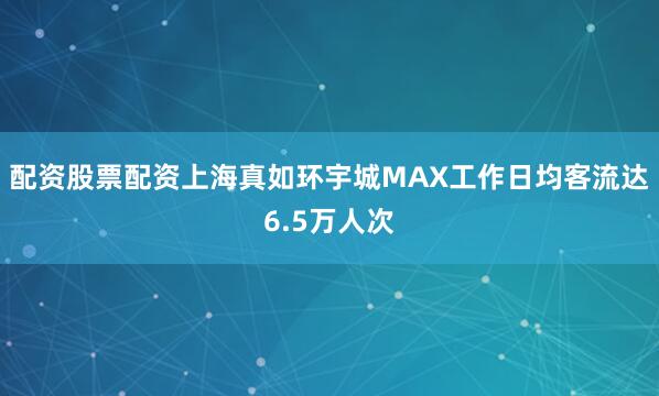 配资股票配资上海真如环宇城MAX工作日均客流达6.5万人次