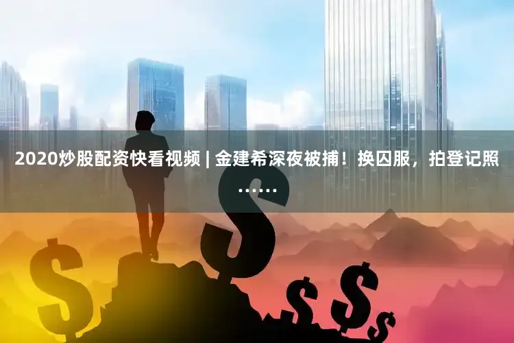 2020炒股配资快看视频 | 金建希深夜被捕！换囚服，拍登记照……