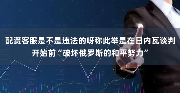 配资客服是不是违法的呀称此举是在日内瓦谈判开始前“破坏俄罗斯的和平努力”