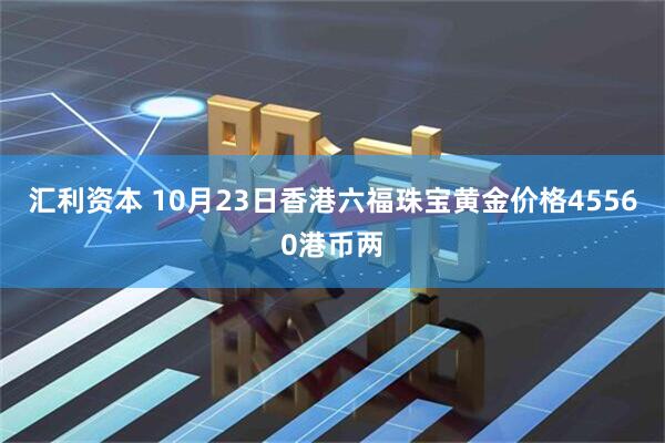 汇利资本 10月23日香港六福珠宝黄金价格45560港币两