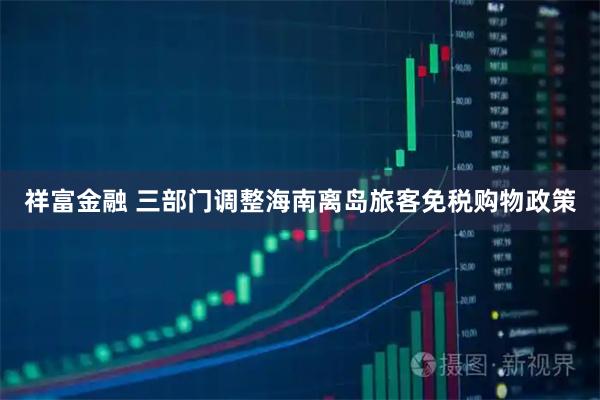祥富金融 三部门调整海南离岛旅客免税购物政策