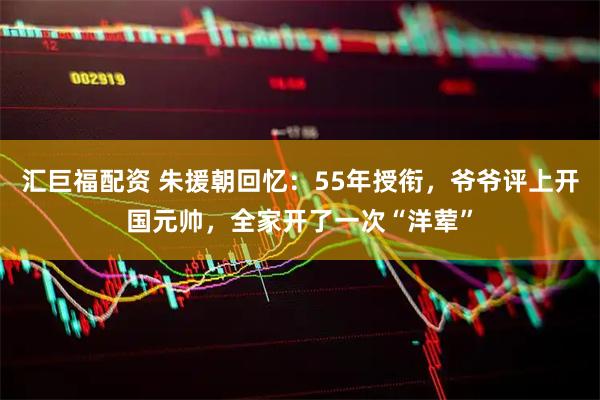 汇巨福配资 朱援朝回忆：55年授衔，爷爷评上开国元帅，全家开了一次“洋荤”