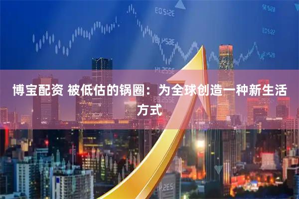 博宝配资 被低估的锅圈：为全球创造一种新生活方式