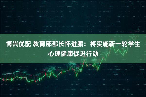 博兴优配 教育部部长怀进鹏：将实施新一轮学生心理健康促进行动