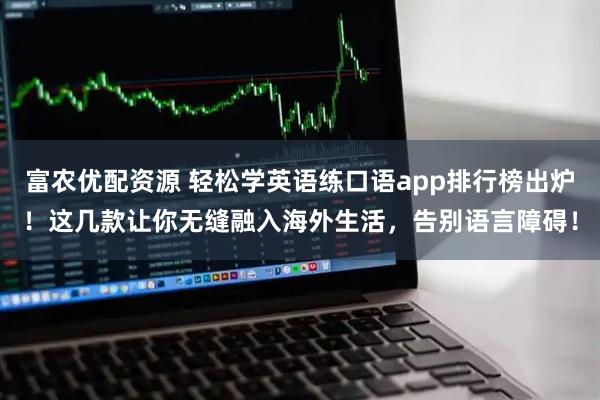 富农优配资源 轻松学英语练口语app排行榜出炉！这几款让你无缝融入海外生活，告别语言障碍！