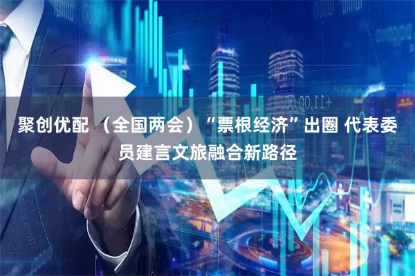 聚创优配 （全国两会）“票根经济”出圈 代表委员建言文旅融合新路径