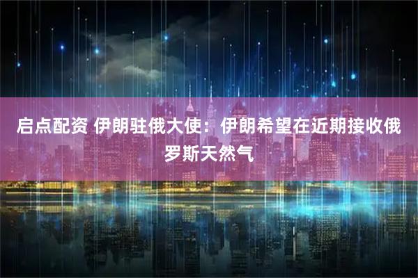 启点配资 伊朗驻俄大使：伊朗希望在近期接收俄罗斯天然气
