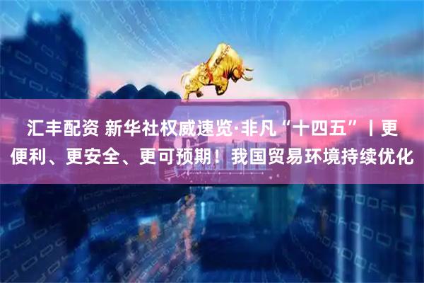 汇丰配资 新华社权威速览·非凡“十四五”丨更便利、更安全、更可预期！我国贸易环境持续优化