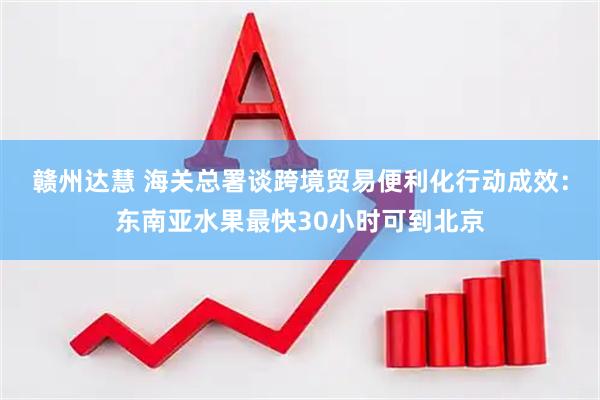 赣州达慧 海关总署谈跨境贸易便利化行动成效：东南亚水果最快30小时可到北京