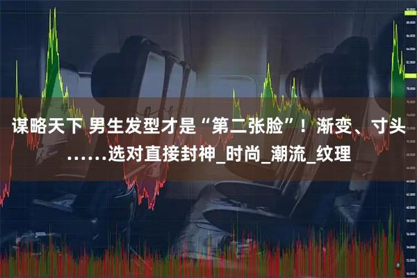 谋略天下 男生发型才是“第二张脸”！渐变、寸头……选对直接封神_时尚_潮流_纹理