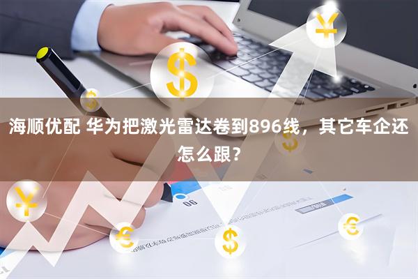 海顺优配 华为把激光雷达卷到896线，其它车企还怎么跟？