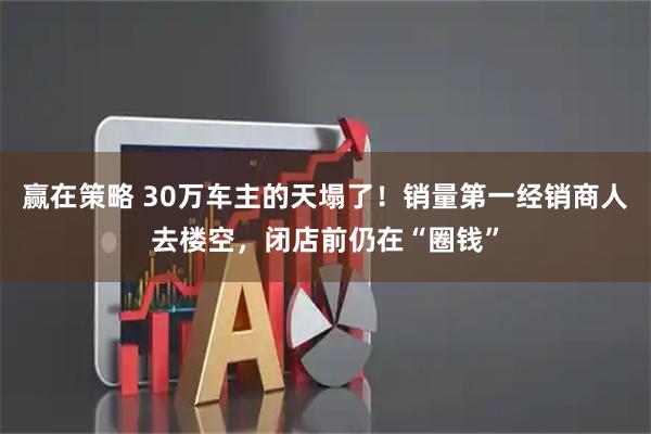 赢在策略 30万车主的天塌了！销量第一经销商人去楼空，闭店前仍在“圈钱”