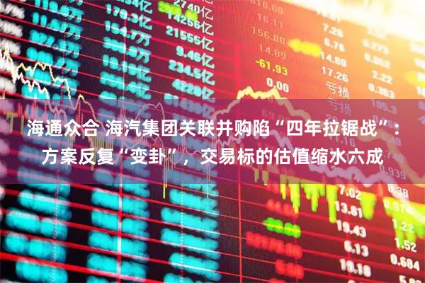 海通众合 海汽集团关联并购陷“四年拉锯战”：方案反复“变卦”，交易标的估值缩水六成