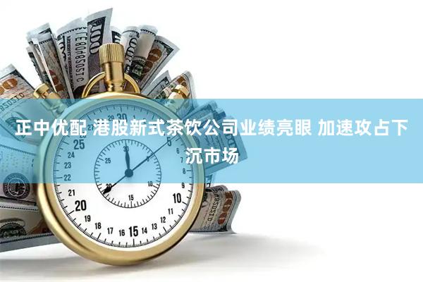 正中优配 港股新式茶饮公司业绩亮眼 加速攻占下沉市场