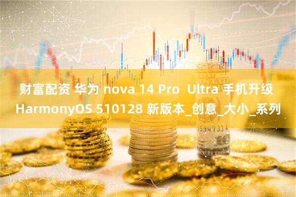 财富配资 华为 nova 14 Pro  Ultra 手机升级 HarmonyOS 510128 新版本_创意_大小_系列