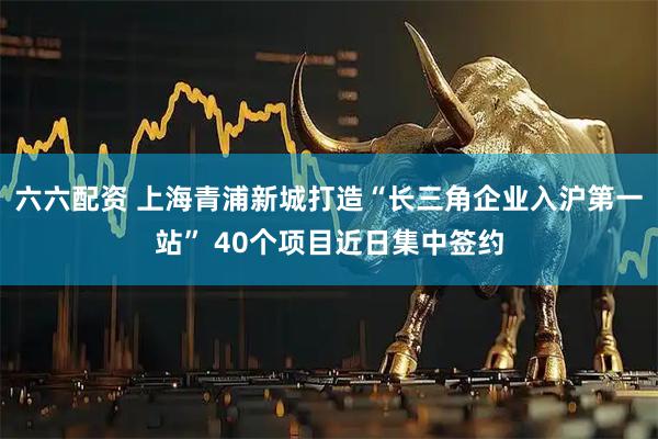 六六配资 上海青浦新城打造“长三角企业入沪第一站” 40个项目近日集中签约