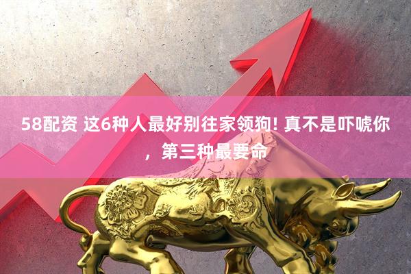 58配资 这6种人最好别往家领狗! 真不是吓唬你，第三种最要命