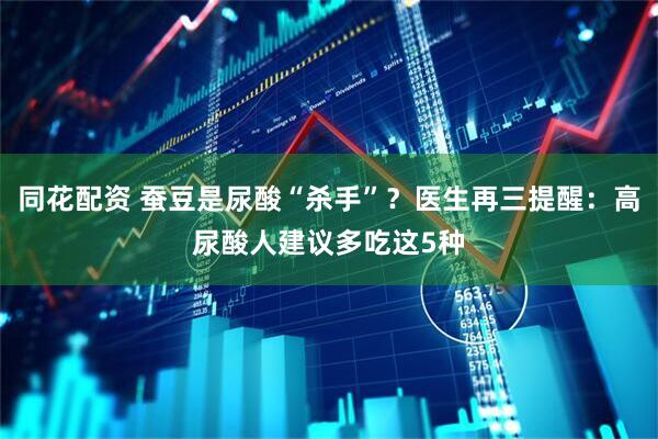 同花配资 蚕豆是尿酸“杀手”？医生再三提醒：高尿酸人建议多吃这5种