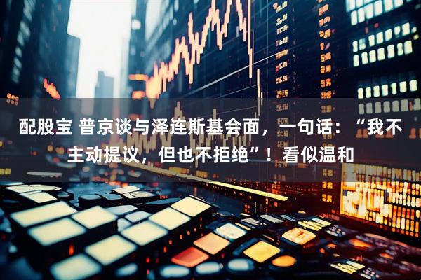 配股宝 普京谈与泽连斯基会面，一句话：“我不主动提议，但也不拒绝”！看似温和