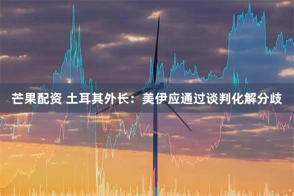 芒果配资 土耳其外长：美伊应通过谈判化解分歧