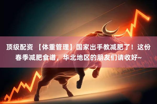 顶级配资 【体重管理】国家出手教减肥了！这份春季减肥食谱，华北地区的朋友们请收好~