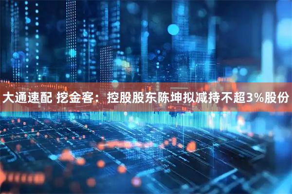 大通速配 挖金客：控股股东陈坤拟减持不超3%股份