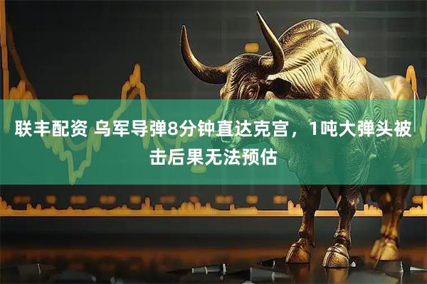 联丰配资 乌军导弹8分钟直达克宫，1吨大弹头被击后果无法预估