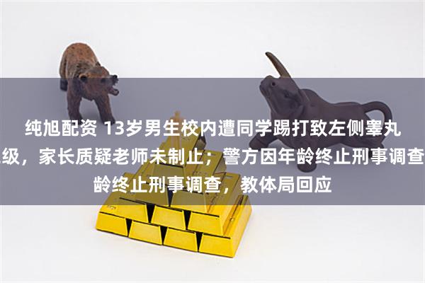 纯旭配资 13岁男生校内遭同学踢打致左侧睾丸破裂致轻伤二级，家长质疑老师未制止；警方因年龄终止刑事调查，教体局回应