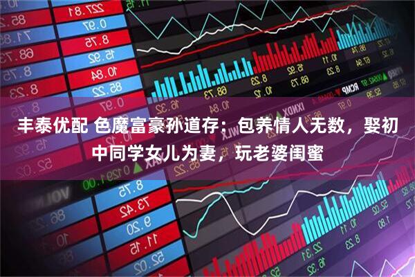 丰泰优配 色魔富豪孙道存：包养情人无数，娶初中同学女儿为妻，玩老婆闺蜜