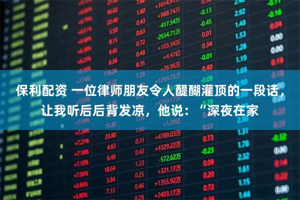 保利配资 一位律师朋友令人醍醐灌顶的一段话，让我听后后背发凉，他说：“深夜在家