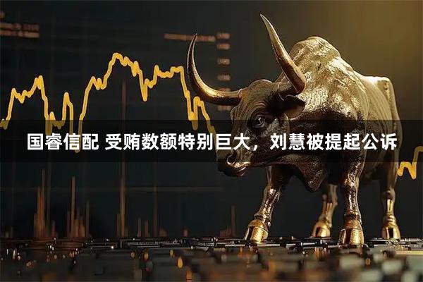 国睿信配 受贿数额特别巨大，刘慧被提起公诉